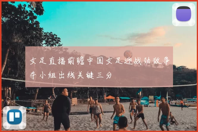 女足直播前瞻中国女足迎战劲敌争夺小组出线关键三分