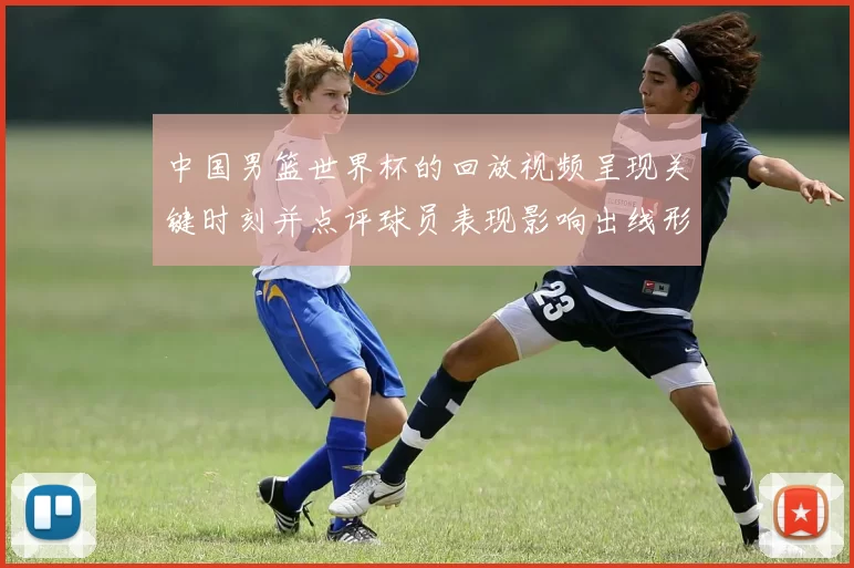 中国男篮世界杯的回放视频呈现关键时刻并点评球员表现影响出线形势