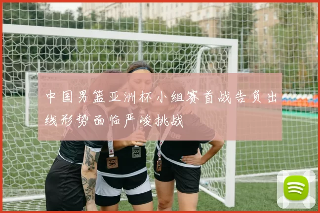 中国男篮亚洲杯小组赛首战告负出线形势面临严峻挑战