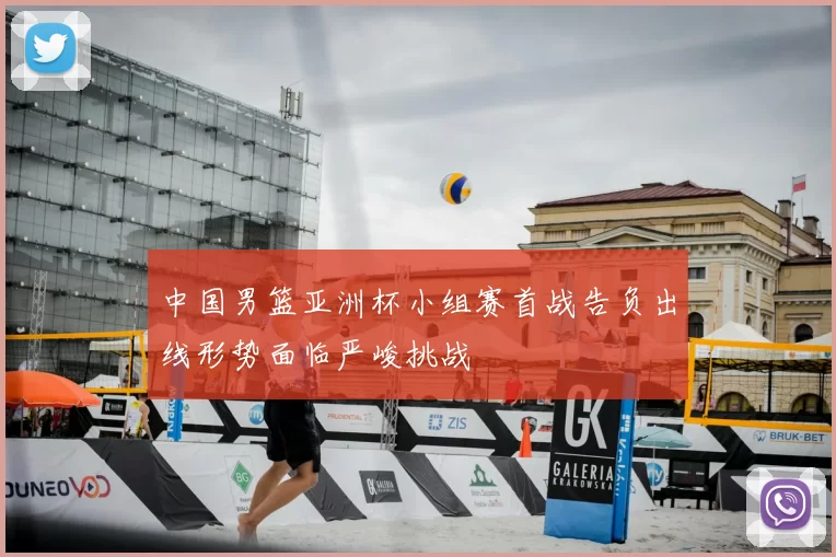 中国男篮亚洲杯小组赛首战告负出线形势面临严峻挑战