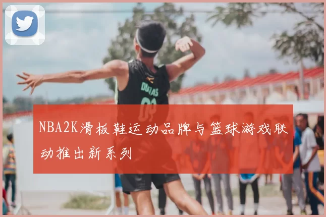 NBA2K滑板鞋运动品牌与篮球游戏联动推出新系列
