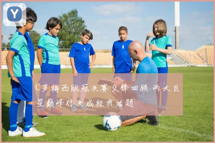 C罗梅西欧冠决赛交锋回顾 两大巨星巅峰对决成经典话题