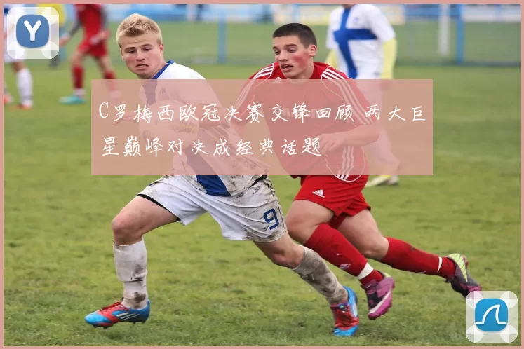 C罗梅西欧冠决赛交锋回顾 两大巨星巅峰对决成经典话题