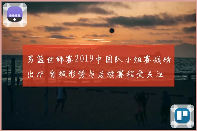 男篮世锦赛2019中国队小组赛战绩出炉 晋级形势与后续赛程受关注