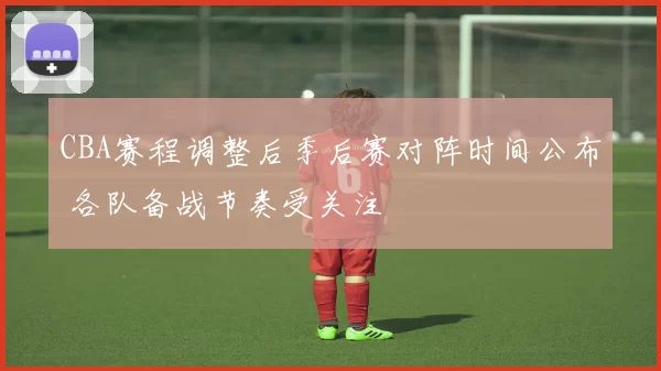 CBA赛程调整后季后赛对阵时间公布 各队备战节奏受关注
