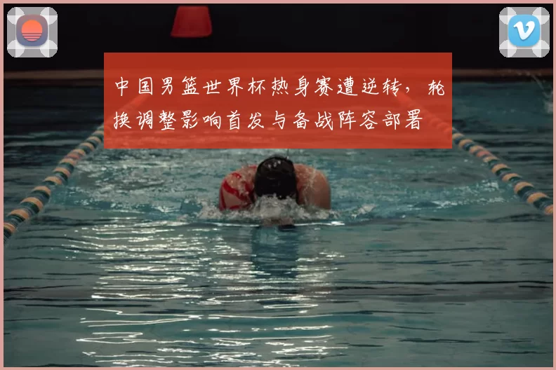 中国男篮世界杯热身赛遭逆转，轮换调整影响首发与备战阵容部署