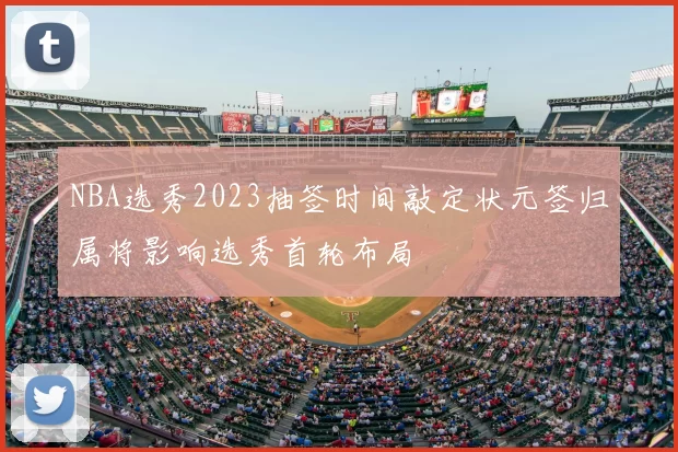 NBA选秀2023抽签时间敲定状元签归属将影响选秀首轮布局
