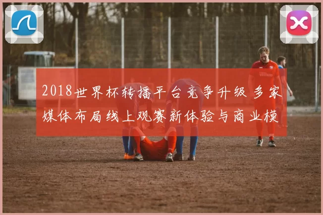 2018世界杯转播平台竞争升级 多家媒体布局线上观赛新体验与商业模式
