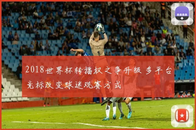 2018世界杯转播权之争升级 多平台竞标改变球迷观赛方式