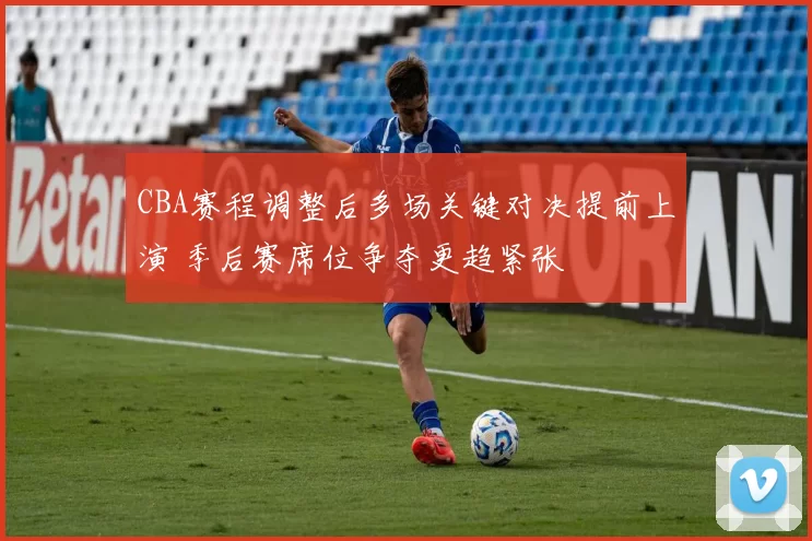 CBA赛程调整后多场关键对决提前上演 季后赛席位争夺更趋紧张