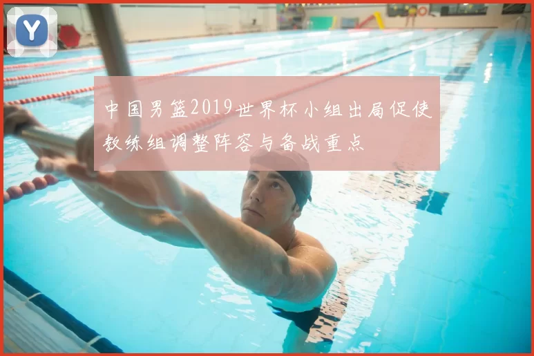 中国男篮2019世界杯小组出局促使教练组调整阵容与备战重点