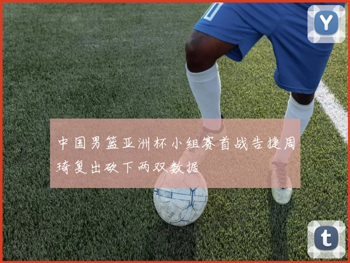 中国男篮亚洲杯小组赛首战告捷周琦复出砍下两双数据