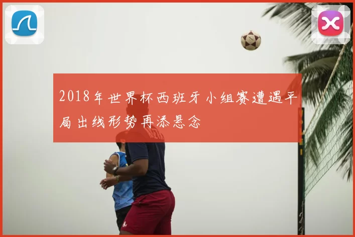 2018年世界杯西班牙小组赛遭遇平局出线形势再添悬念