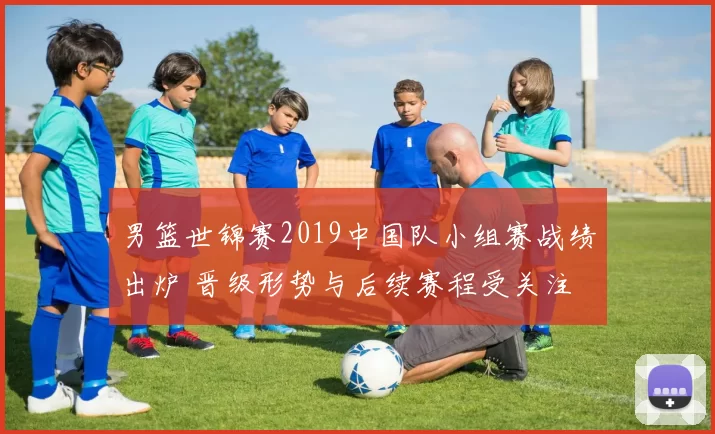 男篮世锦赛2019中国队小组赛战绩出炉 晋级形势与后续赛程受关注