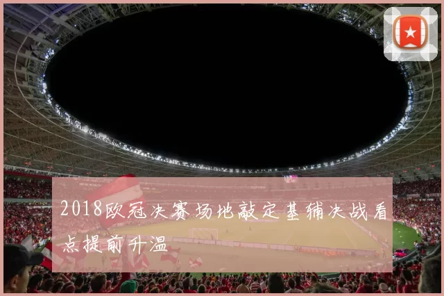 2018欧冠决赛场地敲定基辅决战看点提前升温