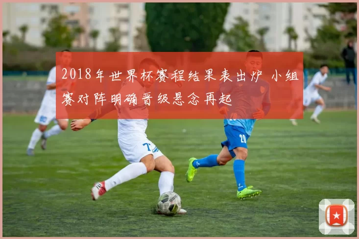 2018年世界杯赛程结果表出炉 小组赛对阵明确晋级悬念再起