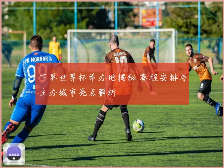 下界世界杯举办地揭秘 赛程安排与主办城市亮点解析