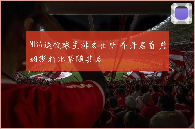 NBA退役球星排名出炉 乔丹居首 詹姆斯科比紧随其后