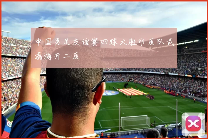 中国男足友谊赛四球大胜印度队武磊梅开二度
