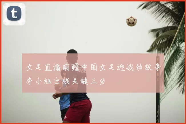 女足直播前瞻中国女足迎战劲敌争夺小组出线关键三分