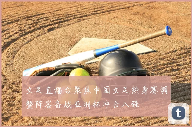 女足直播台聚焦中国女足热身赛调整阵容备战亚洲杯冲击八强