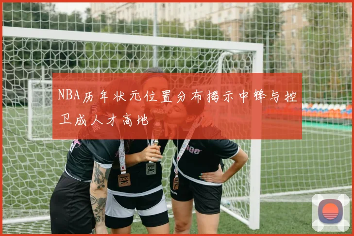 NBA历年状元位置分布揭示中锋与控卫成人才高地