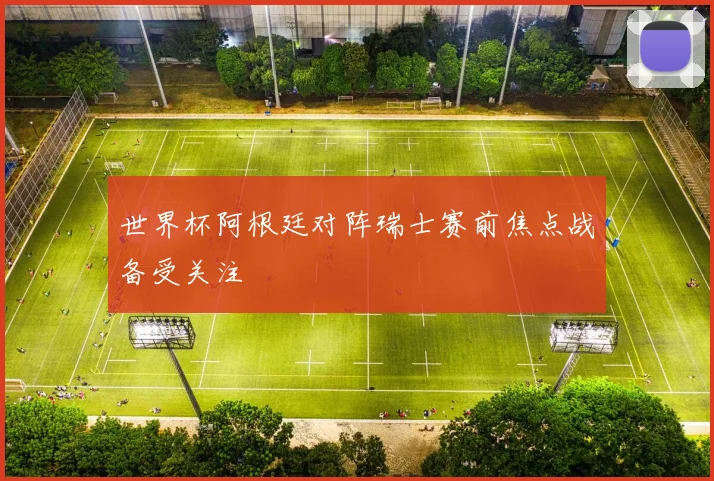 世界杯阿根廷对阵瑞士赛前焦点战备受关注
