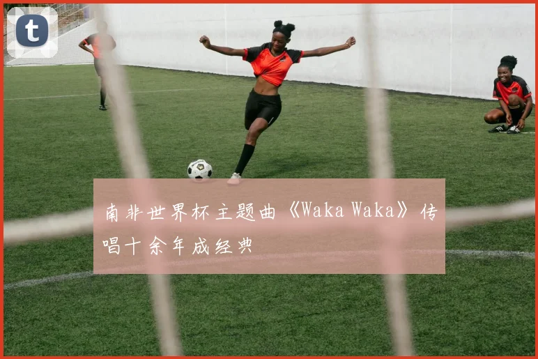 南非世界杯主题曲《Waka Waka》传唱十余年成经典