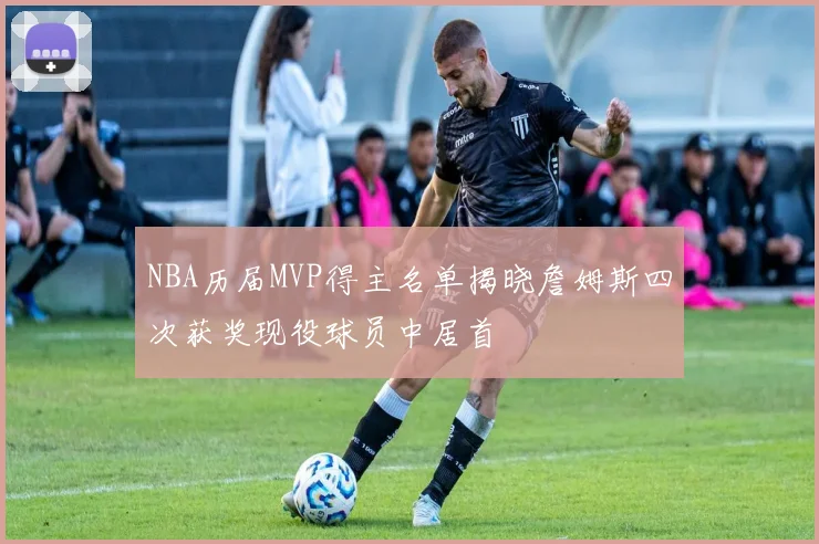 NBA历届MVP得主名单揭晓詹姆斯四次获奖现役球员中居首