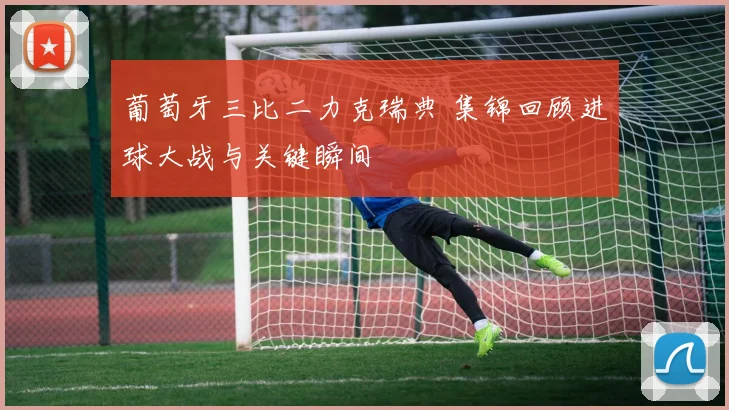葡萄牙三比二力克瑞典 集锦回顾进球大战与关键瞬间